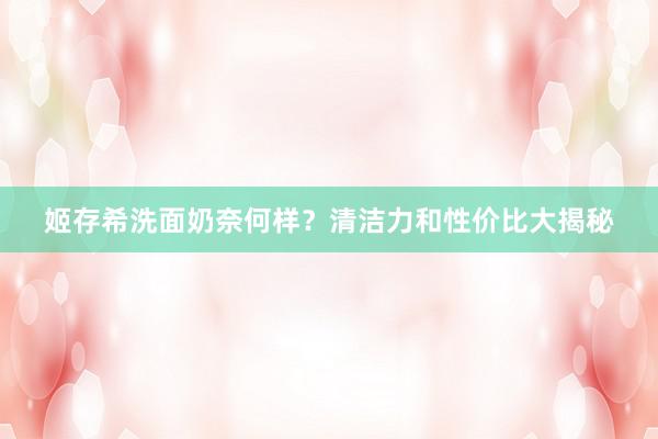 姬存希洗面奶奈何样？清洁力和性价比大揭秘