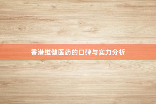 香港维健医药的口碑与实力分析